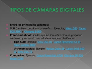   Entre los principales tenemos:
   SLR (también conocidas como réflex. Ejemplos, Nikon D50, Canon
    EOS 350D y Olympus E-500.
   Point-and-shoot: son las que no son réflex (Son un grupo tan
    numeroso y variopinto que admite una nueva clasificación:
     › Tipo SLR: Ejemplo: Sony DSC-R1, Canon Powershot S3 IS,
       Nikon Coolpix 8800.
     › Ultracompactas: Ejemplo: Pentax Optio S6, Canon IXUS 800
       IS, Sony DSC-T5.
   Compactas: Ejemplo: Canon Powershot A700, Olympus SP-350,
    Kodak C340
 