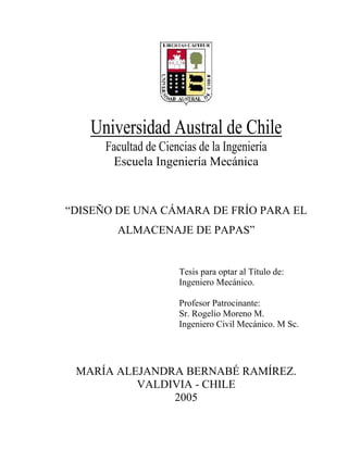 Universidad Austral de Chile
      Facultad de Ciencias de la Ingeniería
       Escuela Ingeniería Mecánica


“DISEÑO DE UNA CÁMARA DE FRÍO PARA EL
        ALMACENAJE DE PAPAS”


                      Tesis para optar al Título de:
                      Ingeniero Mecánico.

                      Profesor Patrocinante:
                      Sr. Rogelio Moreno M.
                      Ingeniero Civil Mecánico. M Sc.




 MARÍA ALEJANDRA BERNABÉ RAMÍREZ.
          VALDIVIA - CHILE
               2005
 