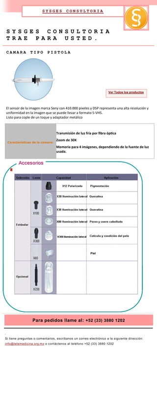 SYSGES         CONSULTORIA




    SYSGES CONSULTORIA
    TRAE PARA USTED.

    CAMARA         TIPO       PISTOLA




                                                                      Ver Todos los productos




    El sensor de la imagen marca Sony con 410.000 pixeles y DSP representa una alta resolución y
    uniformidad en la imagen que se puede llevar a formato S-VHS.
    Listo para cople de un toque y adaptador metálico



                                    Transmisión de luz fría por fibra óptica
                                    Zoom de 30X
    Características de la cámara:
                                    Memoria para 4 imágenes, dependiendo de la fuente de luz
                                    usada.




                     Para pedidos llame al: +52 (33) 3880 1202

.
Si tiene preguntas o comentarios, escríbanos un correo electrónico a la siguiente dirección:
info@telemedicina.org.mx o contáctenos al teléfono +52 (33) 3880 1202
 