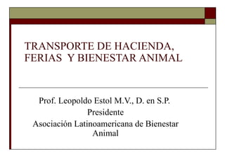 TRANSPORTE DE HACIENDA, FERIAS  Y BIENESTAR ANIMAL  Prof. Leopoldo Estol M.V., D. en S.P.  Presidente Asociación Latinoamericana de Bienestar Animal 