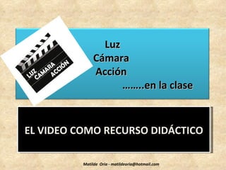 Luz
               Cámara
               Acción
                     ……..en la clase


EL VIDEO COMO RECURSO DIDÁCTICO

          Matilde Oria - matildeoria@hotmail.com
 