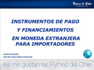 INSTRUMENTOS DE PAGO
Y FINANCIAMIENTOS
EN MONEDA EXTRANJERA
PARA IMPORTADORES
Joaquin Cumsille
Sub-Gte comex Banca Comercial
 
