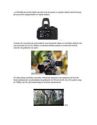 - La Pantalla de control rápido permite le da al usuario un acceso rápido a las funciones
de uso común asegurándole un rápido disparo.
-Cuenta con una toma de audio externo, que le permite utilizar un micrófono externo con
una toma jack de 3,5 mm estéreo, la cámara también posee un control del nivel de
volumen de grabación de audio.
-El video ofrece controles manuales, ofreciendo opciones mas creativas a la hora de
hacer grabaciones, la velocidades de grabación en HD son de 24, 25 y 30 cuadros /seg
en 1080p y de 50 y 60 cuadros/seg en menores resoluciones.
16:9
 