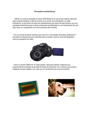 Principales características:
Debido a su precio accesible la Canon EOS Rebel t3i es una de las mejores opciones
para quienes empiezan a abrirse camino en el mundo de la fotografía o el video
profesional, ya que tiene una serie de características que hacen de esta cámara una muy
completa herramienta para el oficio audiovisual convirtiéndola en una herramienta útil y de
bajo costo, en comparación con otros productos del mercado.
- Fue una de las primeras cámaras que conto con una pantalla articulada, facilitando el
encuadre en situaciones poco cómodas para el usuario, tanto en toma de fotografías
como en grabación de video.
- Tiene un sensor CMOS de 18 mega pixeles, ideal para obtener imágenes que
posteriormente necesiten de grandes formatos de impresión. Es un sensor que produce
imágenes de gran calidad y sin ruido aun en condiciones de poca luminosidad.
 