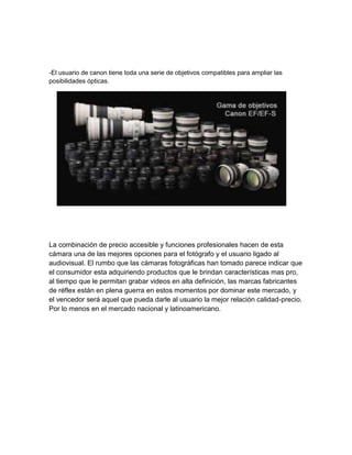 -El usuario de canon tiene toda una serie de objetivos compatibles para ampliar las
posibilidades ópticas.
La combinación de precio accesible y funciones profesionales hacen de esta
cámara una de las mejores opciones para el fotógrafo y el usuario ligado al
audiovisual. El rumbo que las cámaras fotográficas han tomado parece indicar que
el consumidor esta adquiriendo productos que le brindan características mas pro,
al tiempo que le permitan grabar videos en alta definición, las marcas fabricantes
de réflex están en plena guerra en estos momentos por dominar este mercado, y
el vencedor será aquel que pueda darle al usuario la mejor relación calidad-precio.
Por lo menos en el mercado nacional y latinoamericano.
 