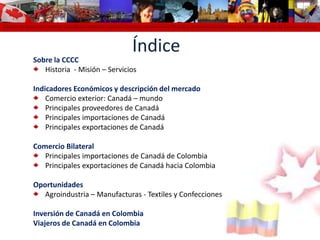 Cámara de Comercio Colombo Canadiense Colombo Canadian Chamber of Commerce Chambre de Commerce Colombo Canadienne Cámara de Comercio colomÍndiceSobre la CCCCHistoria  - Misión – ServiciosIndicadores Económicos y descripción del mercado Comercio exterior: Canadá – mundo Principales proveedores de Canadá Principales importaciones de CanadáPrincipales exportaciones de CanadáComercio BilateralPrincipales importaciones de Canadá de ColombiaPrincipales exportaciones de Canadá hacia ColombiaOportunidadesAgroindustria – Manufacturas - Textiles y ConfeccionesInversión de Canadá en ColombiaViajeros de Canadá en Colombia 