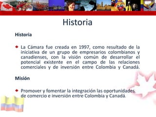 Cámara de Comercio Colombo Canadiense Colombo Canadian Chamber of Commerce Chambre de Commerce Colombo Canadienne Cámara de Comercio colomHistoria  HistoriaLa Cámara fue creada en 1997, como resultado de la iniciativa de un grupo de empresarios colombianos y canadienses, con la visión común de desarrollar el potencial existente en el campo de las relaciones comerciales y de inversión entre Colombia y Canadá.MisiónPromover y fomentar la integración las oportunidades de comercio e inversión entre Colombia y Canadá.