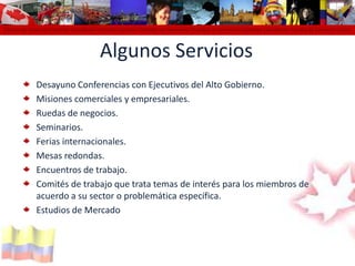 Cámara de Comercio Colombo Canadiense Colombo Canadian Chamber of Commerce Chambre de Commerce Colombo Canadienne Cámara de Comercio colomAlgunos ServiciosDesayuno Conferencias con Ejecutivos del Alto Gobierno.Misiones comerciales y empresariales. Ruedas de negocios.Seminarios.Ferias internacionales.Mesas redondas.Encuentros de trabajo.Comités de trabajo que trata temas de interés para los miembros de acuerdo a su sector o problemática específica.Estudios de Mercado