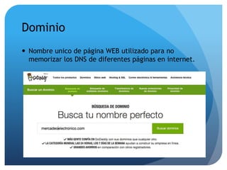 Dominio 
 Nombre unico de página WEB utilizado para no 
memorizar los DNS de diferentes páginas en internet. 
 