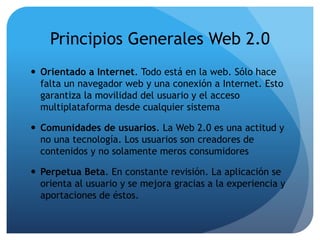 Principios Generales Web 2.0 
 Orientado a Internet. Todo está en la web. Sólo hace 
falta un navegador web y una conexión a Internet. Esto 
garantiza la movilidad del usuario y el acceso 
multiplataforma desde cualquier sistema 
 Comunidades de usuarios. La Web 2.0 es una actitud y 
no una tecnología. Los usuarios son creadores de 
contenidos y no solamente meros consumidores 
 Perpetua Beta. En constante revisión. La aplicación se 
orienta al usuario y se mejora gracias a la experiencia y 
aportaciones de éstos. 
 