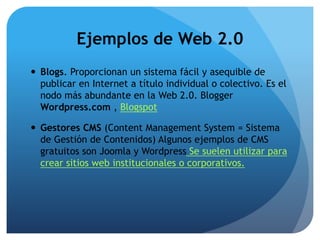 Ejemplos de Web 2.0 
 Blogs. Proporcionan un sistema fácil y asequible de 
publicar en Internet a título individual o colectivo. Es el 
nodo más abundante en la Web 2.0. Blogger 
Wordpress.com , Blogspot 
 Gestores CMS (Content Management System = Sistema 
de Gestión de Contenidos) Algunos ejemplos de CMS 
gratuitos son Joomla y Wordpress Se suelen utilizar para 
crear sitios web institucionales o corporativos. 
 