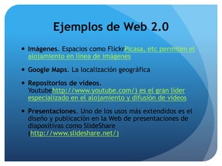 Ejemplos de Web 2.0 
 Imágenes. Espacios como FlickrPicasa, etc permiten el 
alojamiento en línea de imágenes 
 Google Maps. La localización geográfica 
 Repositorios de vídeos. 
Youtubehttp://www.youtube.com/) es el gran líder 
especializado en el alojamiento y difusión de vídeos 
 Presentaciones. Uno de los usos más extendidos es el 
diseño y publicación en la Web de presentaciones de 
diapositivas como SlideShare 
(http://www.slideshare.net/) 
 