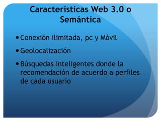 Características Web 3.0 o 
Semántica 
 Conexión ilimitada, pc y Móvil 
Geolocalización 
 Búsquedas inteligentes donde la 
recomendación de acuerdo a perfiles 
de cada usuario 
 