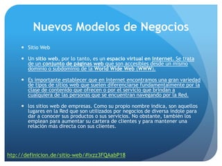 Nuevos Modelos de Negocios 
 Sitio Web 
 Un sitio web, por lo tanto, es un espacio virtual en Internet. Se trata 
de un conjunto de páginas web que son accesibles desde un mismo 
dominio o subdominio de la World Wide Web (WWW). 
 Es importante establecer que en Internet encontramos una gran variedad 
de tipos de sitios web que suelen diferenciarse fundamentalmente por la 
clase de contenido que ofrecen o por el servicio que brindan a 
cualquiera de las personas que se encuentran navegando por la Red. 
 los sitios web de empresas. Como su propio nombre indica, son aquellos 
lugares en la Red que son utilizados por negocios de diversa índole para 
dar a conocer sus productos o sus servicios. No obstante, también los 
emplean para aumentar su cartera de clientes y para mantener una 
relación más directa con sus clientes. 
htp://definicion.de/sitio-web/#ixzz3FQAabP18 
 