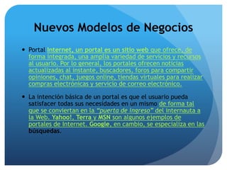Nuevos Modelos de Negocios 
 Portal Internet, un portal es un sitio web que ofrece, de 
forma integrada, una amplia variedad de servicios y recursos 
al usuario. Por lo general, los portales ofrecen noticias 
actualizadas al instante, buscadores, foros para compartir 
opiniones, chat, juegos online, tiendas virtuales para realizar 
compras electrónicas y servicio de correo electrónico. 
 La intención básica de un portal es que el usuario pueda 
satisfacer todas sus necesidades en un mismo de forma tal 
que se conviertan en la “puerta de ingreso” del internauta a 
la Web. Yahoo!, Terra y MSN son algunos ejemplos de 
portales de Internet. Google, en cambio, se especializa en las 
búsquedas. 
 