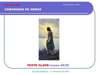 20 de febrero 2016
CAMARADAS DE ARMAS
TEXTO CLAVE: Lucas 24:32
Escuela Sabática – 1° Trimestre de 2016
Lección 08
 
