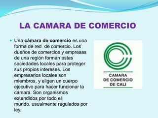 LA CAMARA DE COMERCIO
 Una cámara de comercio es una
 forma de red de comercio. Los
 dueños de comercios y empresas
 de una región forman estas
 sociedades locales para proteger
 sus propios intereses. Los
 empresarios locales son
 miembros, y eligen un cuerpo
 ejecutivo para hacer funcionar la
 cámara. Son organismos
 extendidos por todo el
 mundo, usualmente regulados por
 ley.
 