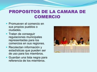 PROPOSITOS DE LA CAMARA DE
          COMERCIO
 Promueven el comercio en
  sus propios pueblos o
  ciudades.
 Tratan de conseguir
  regulaciones municipales
  representadas para los
  comercios en sus regiones.
 Recolectan información y
  estadísticas que pueden ser
  de uso para los miembros.
 Guardan una lista negra para
  referencia de los miembros.
 