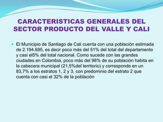 CARACTERISTICAS GENERALES DEL
SECTOR PRODUCTO DEL VALLE Y CALI

 El Municipio de Santiago de Cali cuenta con una población estimada
  de 2.194.695, es decir poco más del 51% del total del departamento
  y casi el5% del total nacional. Como sucede con las grandes
  ciudades en Colombia, poco más del 98% de su población habita en
  la cabecera municipal (21,5%del territorio) y corresponde en un
  83,7% a los estratos 1, 2 y 3, con predominio del estrato 2 que
  cuenta con casi el 32% de la población
 