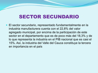 SECTOR SECUNDARIO
 El sector secundario, representado fundamentalmente en la
  industria manufacturera cuenta con el 22,8% del valor
  agregado municipal, por encima de la participación de este
  sector en el departamento que es de poco más del 18,3% y de
  lo que representa la industria en el PIB nacional que es casi el
  15%. Así, la industria del Valle del Cauca constituye la tercera
  en importancia en el país
 