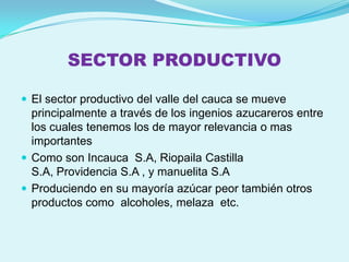 SECTOR PRODUCTIVO

 El sector productivo del valle del cauca se mueve
  principalmente a través de los ingenios azucareros entre
  los cuales tenemos los de mayor relevancia o mas
  importantes
 Como son Incauca S.A, Riopaila Castilla
  S.A, Providencia S.A , y manuelita S.A
 Produciendo en su mayoría azúcar peor también otros
  productos como alcoholes, melaza etc.
 