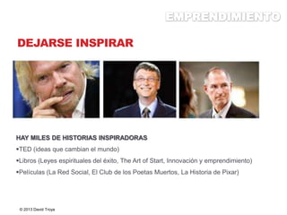 DEJARSE INSPIRAR
HAY MILES DE HISTORIAS INSPIRADORAS
TED (ideas que cambian el mundo)
Libros (Leyes espirituales del éxito, The Art of Start, Innovación y emprendimiento)
Películas (La Red Social, El Club de los Poetas Muertos, La Historia de Pixar)
© 2013 David Troya
 