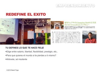 REDEFINE EL EXITO
TU DEFINES LO QUE TE HACE FELIZ
Elige entre salario, libertad, flexibilidad, prestigio, etc..
Para que quieres el mundo si te pierdes a ti mismo?
Atrévete, sé insolente
© 2013 David Troya
 