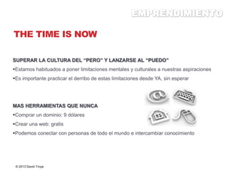THE TIME IS NOW
SUPERAR LA CULTURA DEL “PERO” Y LANZARSE AL “PUEDO”
Estamos habituados a poner limitaciones mentales y culturales a nuestras aspiraciones
Es importante practicar el derribo de estas limitaciones desde YA, sin esperar
MAS HERRAMIENTAS QUE NUNCA
Comprar un dominio: 9 dólares
Crear una web: gratis
Podemos conectar con personas de todo el mundo e intercambiar conocimiento
© 2013 David Troya
 