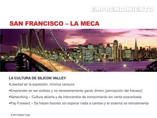 SAN FRANCISCO – LA MECA
LA CULTURA DE SILICON VALLEY
Libertad en la expresión, mínima censura
Emprender es ser exitoso y no necesariamente ganar dinero (percepción del fracaso)
Networking – Cultura abierta y de intercambio de conocimiento sin venta exacerbada
Pay Forward – Se hacen favores sin esperar nada a cambio y el sistema se retroalimenta
© 2013 David Troya
 