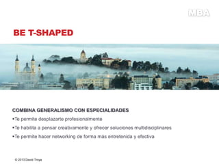BE T-SHAPED
COMBINA GENERALISMO CON ESPECIALIDADES
Te permite desplazarte profesionalmente
Te habilita a pensar creativamente y ofrecer soluciones multidisciplinares
Te permite hacer networking de forma más entretenida y efectiva
© 2013 David Troya
 