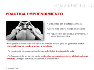 PRACTICA EMPRENDIMIENTO
Hay personas que nacen con ciertas cualidades innatas pero en general la actitud
emprendedora se puede practicar y fortalecer
Se pueden dar pasos emprendedores en distintos ámbitos de la vida
Profesionalmente ser emprendedor no implica necesariamente ser el dueño de una
empresa (blogger, freelance, intrapreneur, entrepreneur)
© 2013 David Troya
Relacionada con el autoconocimiento
Que va más allá del mundo empresarial
No requiere ser adinerado, o empresario, o
con formación especifica
 