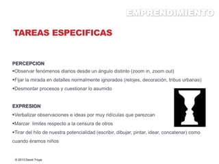 TAREAS ESPECIFICAS
PERCEPCION
Observar fenómenos diarios desde un ángulo distinto (zoom in, zoom out)
Fijar la mirada en detalles normalmente ignorados (relojes, decoración, tribus urbanas)
Desmontar procesos y cuestionar lo asumido
EXPRESION
Verbalizar observaciones e ideas por muy ridículas que parezcan
Marcar limites respecto a la censura de otros
Tirar del hilo de nuestra potencialidad (escribir, dibujar, pintar, idear, concatenar) como
cuando éramos niños
© 2013 David Troya
 