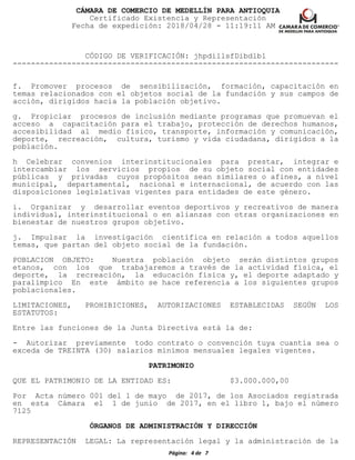 CÁMARA DE COMERCIO DE MEDELLÍN PARA ANTIOQUIA
Certificado Existencia y Representación
Fecha de expedición: 2018/04/28 - 11:19:11 AM
CÓDIGO DE VERIFICACIÓN: jhpdillsfDibdlbl
------------------------------------------------------------------------
f. Promover procesos de sensibilización, formación, capacitación en
temas relacionados con el objetos social de la fundación y sus campos de
acción, dirigidos hacia la población objetivo.
g. Propiciar procesos de inclusión mediante programas que promuevan el
acceso a capacitación para el trabajo, protección de derechos humanos,
accesibilidad al medio físico, transporte, información y comunicación,
deporte, recreación, cultura, turismo y vida ciudadana, dirigidos a la
población.
h Celebrar convenios interinstitucionales para prestar, integrar e
intercambiar los servicios propios de su objeto social con entidades
públicas y privadas cuyos propósitos sean similares o afines, a nivel
municipal, departamental, nacional e internacional, de acuerdo con las
disposiciones legislativas vigentes para entidades de este género.
i. Organizar y desarrollar eventos deportivos y recreativos de manera
individual, interinstitucional o en alianzas con otras organizaciones en
bienestar de nuestros grupos objetivo.
j. Impulsar la investigación científica en relación a todos aquellos
temas, que partan del objeto social de la fundación.
POBLACION OBJETO: Nuestra población objeto serán distintos grupos
etanos, con los que trabajaremos a través de la actividad física, el
deporte, la recreación, la educación física y, el deporte adaptado y
paralímpico En este ámbito se hace referencia a los siguientes grupos
poblacionales.
LIMITACIONES, PROHIBICIONES, AUTORIZACIONES ESTABLECIDAS SEGÚN LOS
ESTATUTOS:
Entre las funciones de la Junta Directiva está la de:
- Autorizar previamente todo contrato o convención tuya cuantía sea o
exceda de TREINTA (30) salarios mínimos mensuales legales vigentes.
PATRIMONIO
QUE EL PATRIMONIO DE LA ENTIDAD ES: $3.000.000,00
Por Acta número 001 del 1 de mayo de 2017, de los Asociados registrada
en esta Cámara el 1 de junio de 2017, en el libro 1, bajo el número
7125
ÓRGANOS DE ADMINISTRACIÓN Y DIRECCIÓN
REPRESENTACIÓN LEGAL: La representación legal y la administración de la
Página: 4 de 7
 