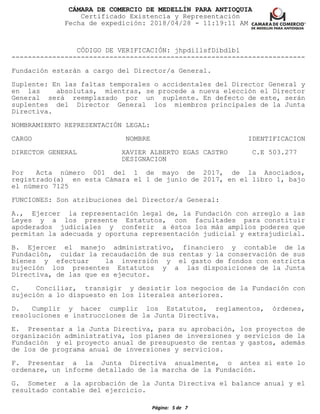 CÁMARA DE COMERCIO DE MEDELLÍN PARA ANTIOQUIA
Certificado Existencia y Representación
Fecha de expedición: 2018/04/28 - 11:19:11 AM
CÓDIGO DE VERIFICACIÓN: jhpdillsfDibdlbl
------------------------------------------------------------------------
Fundación estarán a cargo del Director/a General.
Suplente: En las faltas temporales o accidentales del Director General y
en las absolutas, mientras, se procede a nueva elección el Director
General será reemplazado por un suplente. En defecto de este, serán
suplentes del Director General los miembros principales de la Junta
Directiva.
NOMBRAMIENTO REPRESENTACIÓN LEGAL:
CARGO NOMBRE IDENTIFICACION
DIRECTOR GENERAL XAVIER ALBERTO EGAS CASTRO C.E 503.277
DESIGNACION
Por Acta número 001 del 1 de mayo de 2017, de la Asociados,
registrado(a) en esta Cámara el 1 de junio de 2017, en el libro 1, bajo
el número 7125
FUNCIONES: Son atribuciones del Director/a General:
A., Ejercer la representación legal de, la Fundación con arreglo a las
Leyes y a los presente Estatutos, con facultades para constituir
apoderados judiciales y conferir a éstos los más amplios poderes que
permitan la adecuada y oportuna representación judicial y extrajudicial.
B. Ejercer el manejo administrativo, financiero y contable de la
Fundación, cuidar la recaudación de sus rentas y la conservación de sus
bienes y efectuar la inversión y el gasto de fondos con estricta
sujeción los presentes Estatutos y a las disposiciones de la Junta
Directiva, de las que es ejecutor.
C. Conciliar, transigir y desistir los negocios de la Fundación con
sujeción a lo dispuesto en los literales anteriores.
D. Cumplir y hacer cumplir los Estatutos, reglamentos, órdenes,
resoluciones e instrucciones de la Junta Directiva.
E. Presentar a la Junta Directiva, para su aprobación, los proyectos de
organización administrativa, los planes de inversiones y servicios de la
Fundación y el proyecto anual de presupuesto de rentas y gastos, además
de los de programa anual de inversiones y servicios.
F. Presentar a la Junta Directiva anualmente, o antes si este lo
ordenare, un informe detallado de la marcha de la Fundación.
G. Someter a la aprobación de la Junta Directiva el balance anual y el
resultado contable del ejercicio.
Página: 5 de 7
 
