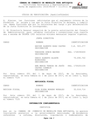 CÁMARA DE COMERCIO DE MEDELLÍN PARA ANTIOQUIA
Certificado Existencia y Representación
Fecha de expedición: 2018/04/28 - 11:19:11 AM
CÓDIGO DE VERIFICACIÓN: jhpdillsfDibdlbl
------------------------------------------------------------------------
H. Ejercer las funciones adicionales que el reglamento interno de la
Fundación le asigne y las que la Junta Directiva le delegue, y cumplir
las demás funciones que por la naturaleza del cargo o por determinación
de la Junta Directiva le correspondan.
I. El Director/a General requerirá de la previa autorización del Consejo
de Administración para celebrar contratos o convenciones cuya cuantía
sea o exceda de TRINTA (30) salarios mínimos mensuales legales vigentes.
JUNTA DIRECTIVA
CARGO NOMBRE IDENTIFICACION
XAVIER ALBERTO EGAS CASTRO C.E. 503.277
DESIGNACION
THEODORE EDWIN WACKER PAS. 1728390400
DESIGNACION
DARIO ALBERTO ALZATE 70.090.702
RODRIGUEZ
DESIGNACION
ANA MARIA TERESA DE JESÚS PAS. 1700201104
CASTRO CORNEJO
DESIGNACION
Por Acta número 001 del 1 de mayo de 2017, de la Asociados,
registrado(a) en esta Cámara el 1 de junio de 2017, en el libro 1, bajo
el número 7125
REVISORÍA FISCAL
CARGO NOMBRE IDENTIFICACION
REVISOR FISCAL OLGA ELENA MORENO MORALES 32.018.714
DESIGNACION
Por Acta número 001 del 1 de mayo de 2017, de la Asociados,
registrado(a) en esta Cámara el 1 de junio de 2017, en el libro 1, bajo
el número 7125
INFORMACIÓN COMPLEMENTARIA
CERTIFICA
Que en la CAMARA DE COMERCIO DE MEDELLÍN PARA ANTIOQUIA, no aparece
inscripción posterior a la anteriormente mencionada, de documentos
referentes a reforma, disolución, liquidación o nombramiento de
Página: 6 de 7
 