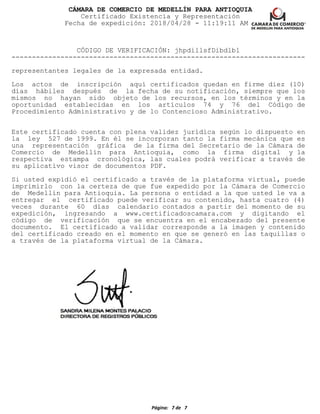 CÁMARA DE COMERCIO DE MEDELLÍN PARA ANTIOQUIA
Certificado Existencia y Representación
Fecha de expedición: 2018/04/28 - 11:19:11 AM
CÓDIGO DE VERIFICACIÓN: jhpdillsfDibdlbl
------------------------------------------------------------------------
representantes legales de la expresada entidad.
Los actos de inscripción aquí certificados quedan en firme diez (10)
días hábiles después de la fecha de su notificación, siempre que los
mismos no hayan sido objeto de los recursos, en los términos y en la
oportunidad establecidas en los artículos 74 y 76 del Código de
Procedimiento Administrativo y de lo Contencioso Administrativo.
Este certificado cuenta con plena validez jurídica según lo dispuesto en
la ley 527 de 1999. En él se incorporan tanto la firma mecánica que es
una representación gráfica de la firma del Secretario de la Cámara de
Comercio de Medellín para Antioquia, como la firma digital y la
respectiva estampa cronológica, las cuales podrá verificar a través de
su aplicativo visor de documentos PDF.
Si usted expidió el certificado a través de la plataforma virtual, puede
imprimirlo con la certeza de que fue expedido por la Cámara de Comercio
de Medellín para Antioquia. La persona o entidad a la que usted le va a
entregar el certificado puede verificar su contenido, hasta cuatro (4)
veces durante 60 días calendario contados a partir del momento de su
expedición, ingresando a www.certificadoscamara.com y digitando el
código de verificación que se encuentra en el encabezado del presente
documento. El certificado a validar corresponde a la imagen y contenido
del certificado creado en el momento en que se generó en las taquillas o
a través de la plataforma virtual de la Cámara.
Página: 7 de 7
 