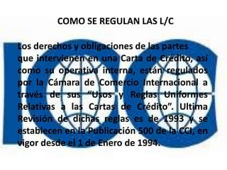COMO SE REGULAN LAS L/C

Los derechos y obligaciones de las partes
que intervienen en una Carta de Crédito, así
como su operativa interna, están regulados
por la Cámara de Comercio Internacional a
través de sus “Usos y Reglas Uniformes
Relativas a las Cartas de Crédito”. Ultima
Revisión de dichas reglas es de 1993 y se
establecen en la Publicación 500 de la CCI, en
vigor desde el 1 de Enero de 1994.
 