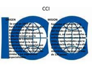 CCI
ORIGEN                                MISION
•    Se creó en 1919 en               • Fomentar el comercio y la
    París, Francia. Constituida con     inversión entre las empresas
    personalidad propia y               del mundo en los distintos
    naturaleza jurídica asociativa.     sectores, así como ayudarlas a
    Cabe mencionar que la
    Cámara de Comercio                  enfrentarse a cada uno de los
    Internacional es la única           retos y oportunidades que la
    organización empresarial que        globalización ofrece. Para ello
    tiene el estatus de organismo       la CCI cuenta con un grupo de
    de consulta ante las Naciones       miembros,(empresas) de más
    Unidas y sus organismos             de 130 países.
    especializados.
 