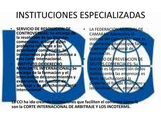 INSTITUCIONES ESPECIALIZADAS
• SERVICIO DE RESOLUCION DE            • LA FEDERACION MUNDIAL DE
  CONTROVERSIAS: Se encarga de           CAMARAS: Administra el
  la resolución de las disputas          sistema del Carnet ATA; este es
  comerciales, si surge algún            documento aduanal que facilita
  problema referente a las
  actividades comerciales, los           la admisión temporal de
  involucrados pueden remitirse a        mercancías.
  esta Corte Internacional.            • SERVICIO DE PREVENCION DE
• INSTITUTO DE DERECHO                   DELITOS COMERCIALES: Su
  MERCANTIL INTERNACIONAL: Se            función es la prevención de los
  encarga de la formación y el           delitos contra las empresas; es
  intercambio de conocimientos y         decir, la lucha contra la
  experiencia en cuestión de             piratería, el fraude financiero y
  arbitraje y de derecho mercantil
  internacional                          las falsificaciones, entre otros.


La CCI ha ido creando instituciones que faciliten el comercio como lo
son la CORTE INTERNACIONAL DE ARBITRAJE Y LOS INCOTERMS.
 