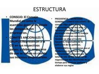 ESTRUCTURA
• CONSEJO: El Consejo           •   PRESIDENCIA – SECRETARIO
  Mundial es como la                GENERAL – COMITÉ EJECUTIVO: El
  asamblea general en donde         consejo elige al Presidente y
                                    Vicepresidente por dos años. El
  los delegados son                 Secretario General dirige la
  empresarios.                      Secretaría Internacional y trabaja
                                    con las comisiones nacionales.
• COMITES ANCIONALES Y              También se elige al Comité
  GRUPOS:Representan a la           Ejecutivo, responsable de la
  CCI en sus respectivos            aplicación de las políticas.
                                •   COMISIONES:Las comisiones son el
  países; y deben asegurarse        fundamento de la Corte Penal
  de que se tomen en cuenta         Internacional, compuesto por un
  sus intereses empresariales       total de más de 500 expertos de
                                    negocios que dan libremente de su
                                    tiempo para formular políticas y
                                    elaborar sus reglas
 