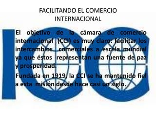 FACILITANDO EL COMERCIO
             INTERNACIONAL
El objetivo de la cámara de comercio
internacional (CCI) es muy claro: facilitar los
intercambios comerciales a escala mundial
ya que éstos representan una fuente de paz
y prosperidad.
Fundada en 1919, la CCI se ha mantenido fiel
a esta misión desde hace casi un siglo.
 