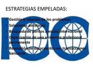 ESTRATEGIAS EMPELADAS:
• Gestión y solución de los problemas
• Soluciones amistosas
• Búsqueda de peritos a escala internacional
• Organización de una asistencia profesional
  permanente
• Resolución de desacuerdos en transacciones
  bancarias
 