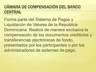 CÁMARA DE COMPENSACIÓN DEL BANCO
CENTRAL
Forma parte del Sistema de Pagos y
Liquidación de Valores de la Republica
Dominicana. Realiza de manera exclusiva la
compensación de los documentos crediticios y
transferencias electrónicas de fondo,
presentados por los participantes o por los
administradores de sistemas de pago.
 