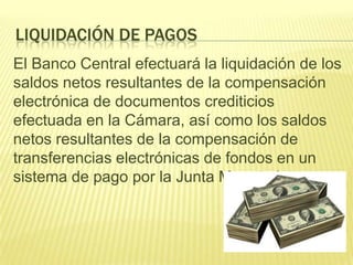 LIQUIDACIÓN DE PAGOS
El Banco Central efectuará la liquidación de los
saldos netos resultantes de la compensación
electrónica de documentos crediticios
efectuada en la Cámara, así como los saldos
netos resultantes de la compensación de
transferencias electrónicas de fondos en un
sistema de pago por la Junta Monetaria.
 