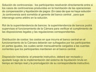 Solución de controversias : los participantes resolverán directamente entre si
los casos de controversias producidas en la tramitación de las operaciones
de compensación y liquidación de pagos .En caso de que no haya solución
,la controversia será sometida al gerente del banco central , para que
intervenga como arbitro en la solución.
Rol de la superintendencia de bancos: la superintendencia de bancos podrá
supervisas el funcionamiento de la Cámara para verificar el cumplimiento de
las disposiciones legales y las regulaciones correspondientes.
Distribución de costos: los costos en que incurra el banco central en el
funcionamiento de la Cámara deberán ser sufragados por los participantes
en partes iguales, los cuales serán mensualmente cargados a las cuentas
corrientes que los participantes mantienen en el banco central.
Disposición transitoria: el presente instructivo, deberá ser revisado y
ajustado luego de la implementación del sistema de liquidación bruta en
tiempo en tiempo real y la promulgación de su correspondiente instructivo.
 