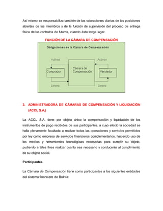 Así mismo se responsabiliza también de las valoraciones diarias de las posiciones
abiertas de los miembros y de la función de supervisión del proceso de entrega
física de los contratos de futuros, cuando ésta tenga lugar.
FUNCIÓN DE LA CÁMARA DE COMPENSACIÓN
3. ADMINISTRADORA DE CÁMARAS DE COMPENSACIÓN Y LIQUIDACIÓN
(ACCL S.A.)
La ACCL S.A. tiene por objeto único la compensación y liquidación de los
instrumentos de pago recibidos de sus participantes, a cuyo efecto la sociedad se
halla plenamente facultada a realizar todas las operaciones y servicios permitidos
por ley como empresa de servicios financieros complementarios, haciendo uso de
los medios y herramientas tecnológicas necesarias para cumplir su objeto,
pudiendo a tales fines realizar cuanto sea necesario y conducente al cumplimiento
de su objeto social.
Participantes
La Cámara de Compensación tiene como participantes a las siguientes entidades
del sistema financiero de Bolivia:
 