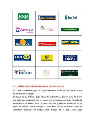 3.1. CÁMARA DE COMPENSACIÓN DE CHEQUES (CCC)
CCC El instrumento de pago de mayor importancia en Bolivia, después del dinero
en efectivo, es el cheque.
El cheque es una orden de pago a favor de un beneficiario por una suma de dinero
que debe ser efectivizada por un banco a la presentación de éste. Posibilita la
transferencia de fondos entre personas naturales y jurídicas. Como medio de
pago, el cheque ofrece ventajas y facilidades que lo consolidan como el
instrumento alternativo al efectivo más utilizado en el país, entre estas
 