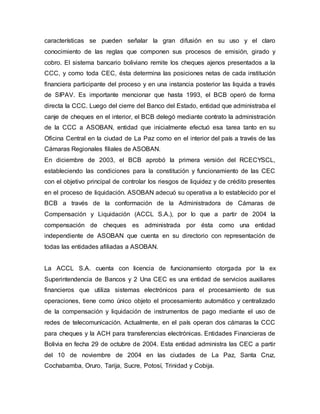 características se pueden señalar la gran difusión en su uso y el claro
conocimiento de las reglas que componen sus procesos de emisión, girado y
cobro. El sistema bancario boliviano remite los cheques ajenos presentados a la
CCC, y como toda CEC, ésta determina las posiciones netas de cada institución
financiera participante del proceso y en una instancia posterior las liquida a través
de SIPAV. Es importante mencionar que hasta 1993, el BCB operó de forma
directa la CCC. Luego del cierre del Banco del Estado, entidad que administraba el
canje de cheques en el interior, el BCB delegó mediante contrato la administración
de la CCC a ASOBAN, entidad que inicialmente efectuó esa tarea tanto en su
Oficina Central en la ciudad de La Paz como en el interior del país a través de las
Cámaras Regionales filiales de ASOBAN.
En diciembre de 2003, el BCB aprobó la primera versión del RCECYSCL,
estableciendo las condiciones para la constitución y funcionamiento de las CEC
con el objetivo principal de controlar los riesgos de liquidez y de crédito presentes
en el proceso de liquidación. ASOBAN adecuó su operativa a lo establecido por el
BCB a través de la conformación de la Administradora de Cámaras de
Compensación y Liquidación (ACCL S.A.), por lo que a partir de 2004 la
compensación de cheques es administrada por ésta como una entidad
independiente de ASOBAN que cuenta en su directorio con representación de
todas las entidades afiliadas a ASOBAN.
La ACCL S.A. cuenta con licencia de funcionamiento otorgada por la ex
Superintendencia de Bancos y 2 Una CEC es una entidad de servicios auxiliares
financieros que utiliza sistemas electrónicos para el procesamiento de sus
operaciones, tiene como único objeto el procesamiento automático y centralizado
de la compensación y liquidación de instrumentos de pago mediante el uso de
redes de telecomunicación. Actualmente, en el país operan dos cámaras la CCC
para cheques y la ACH para transferencias electrónicas. Entidades Financieras de
Bolivia en fecha 29 de octubre de 2004. Esta entidad administra las CEC a partir
del 10 de noviembre de 2004 en las ciudades de La Paz, Santa Cruz,
Cochabamba, Oruro, Tarija, Sucre, Potosí, Trinidad y Cobija.
 