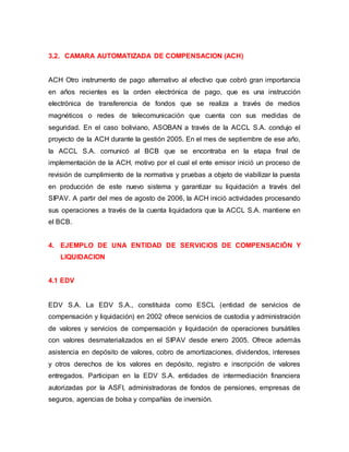 3.2. CAMARA AUTOMATIZADA DE COMPENSACION (ACH)
ACH Otro instrumento de pago alternativo al efectivo que cobró gran importancia
en años recientes es la orden electrónica de pago, que es una instrucción
electrónica de transferencia de fondos que se realiza a través de medios
magnéticos o redes de telecomunicación que cuenta con sus medidas de
seguridad. En el caso boliviano, ASOBAN a través de la ACCL S.A. condujo el
proyecto de la ACH durante la gestión 2005. En el mes de septiembre de ese año,
la ACCL S.A. comunicó al BCB que se encontraba en la etapa final de
implementación de la ACH, motivo por el cual el ente emisor inició un proceso de
revisión de cumplimiento de la normativa y pruebas a objeto de viabilizar la puesta
en producción de este nuevo sistema y garantizar su liquidación a través del
SIPAV. A partir del mes de agosto de 2006, la ACH inició actividades procesando
sus operaciones a través de la cuenta liquidadora que la ACCL S.A. mantiene en
el BCB.
4. EJEMPLO DE UNA ENTIDAD DE SERVICIOS DE COMPENSACIÓN Y
LIQUIDACION
4.1 EDV
EDV S.A. La EDV S.A., constituida como ESCL (entidad de servicios de
compensación y liquidación) en 2002 ofrece servicios de custodia y administración
de valores y servicios de compensación y liquidación de operaciones bursátiles
con valores desmaterializados en el SIPAV desde enero 2005. Ofrece además
asistencia en depósito de valores, cobro de amortizaciones, dividendos, intereses
y otros derechos de los valores en depósito, registro e inscripción de valores
entregados. Participan en la EDV S.A. entidades de intermediación financiera
autorizadas por la ASFI, administradoras de fondos de pensiones, empresas de
seguros, agencias de bolsa y compañías de inversión.
 