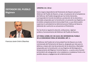 DEFENSOR DEL PUEBLO
Régimen
LORAFNA: Art. 18 ter:
Como órgano dependiente del Parlamento de Navarra actuará el
Defensor del Pueblo de Navarra, al que, sin perjuicio de la Competencia
del Defensor del Pueblo designado por las Cortes Generales,
corresponderá la función de defensa y protección de los derechos y
libertades amparados por la Constitución y la presente Ley Orgánica, en
el ámbito competencial de la Comunidad Foral, a cuyo efecto podrá
supervisar la actividad de las Administraciones Públicas de Navarra,
debiendo dar cuenta de sus actuaciones al Parlamento.
Por ley foral se regulará la elección, atribuciones, régimen
jurídico y funcionamiento del Defensor del Pueblo de Navarra.
LEY FORAL 4/2000, DE 3 DE JULIO, DEL DEFENSOR DEL PUEBLO
DE LA COMUNIDAD FORAL DE NAVARRA: ART. 1:
El Defensor del Pueblo de la Comunidad Foral de Navarra es el alto
comisionado del Parlamento de Navarra, designado por éste para la
defensa y mejora del nivel de protección de los derechos y libertades
amparados por la Constitución y la Ley Orgánica de Reintegración y
Amejoramiento del Régimen Foral de Navarra , y cuenta como función
primordial la de salvaguardar a los ciudadanos y ciudadanas frente a los
posibles abusos y negligencias de la Administración
Francisco Javier Enériz Olaechea
 